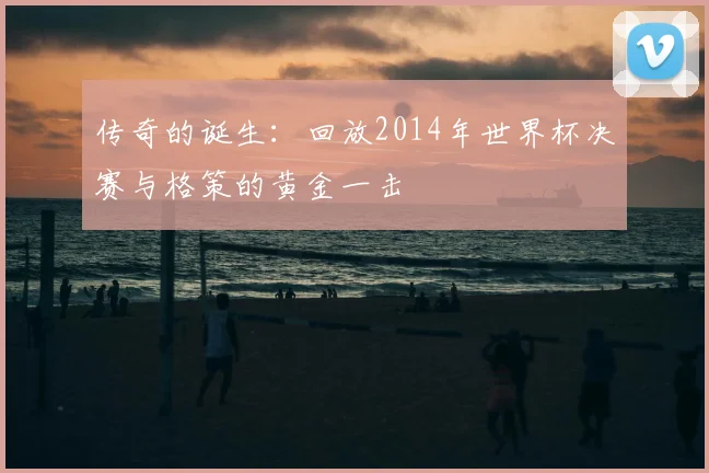 传奇的诞生:回放2014年世界杯决赛与格策的黄金一击