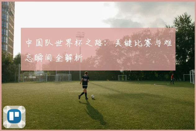 中国队世界杯之路：关键比赛与难忘瞬间全解析