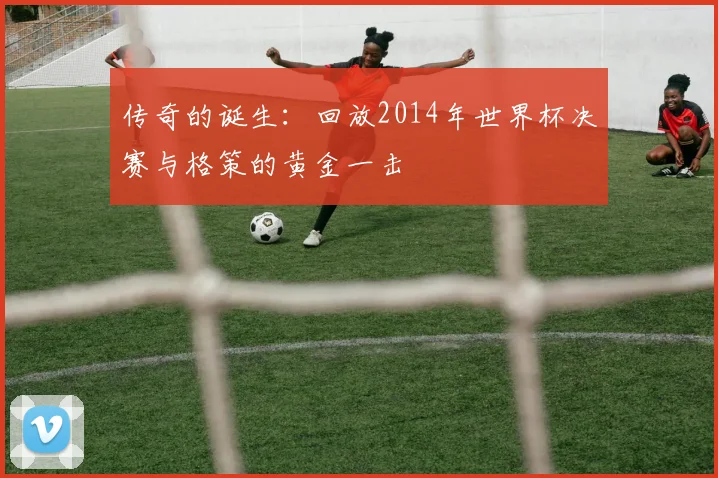传奇的诞生:回放2014年世界杯决赛与格策的黄金一击