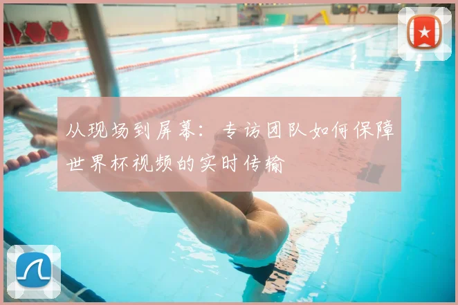 从现场到屏幕:专访团队如何保障世界杯视频的实时传输