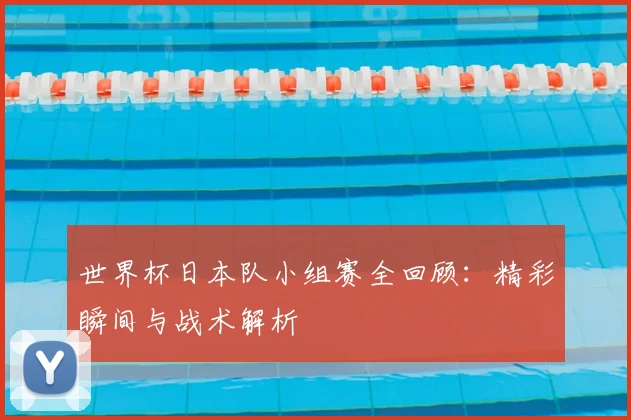 世界杯日本队小组赛全回顾：精彩瞬间与战术解析