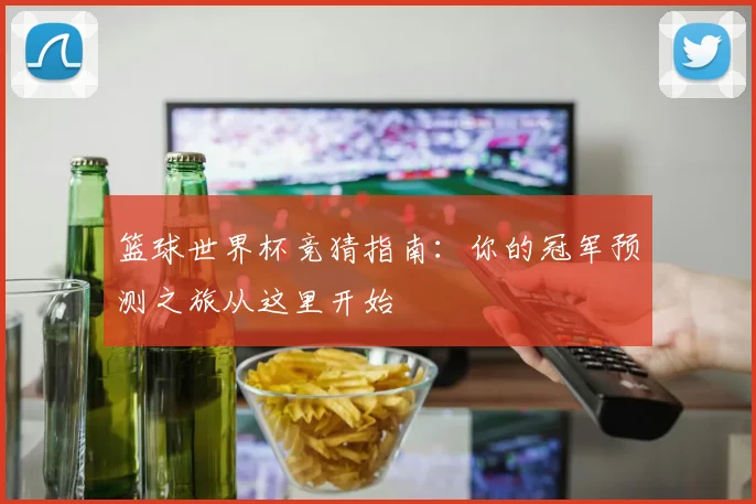 篮球世界杯竞猜指南：你的冠军预测之旅从这里开始