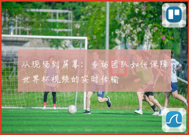 从现场到屏幕:专访团队如何保障世界杯视频的实时传输