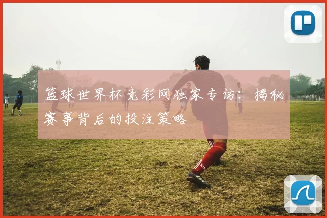 篮球世界杯竞彩网独家专访：揭秘赛事背后的投注策略