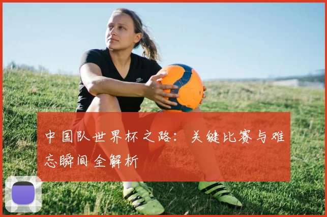中国队世界杯之路：关键比赛与难忘瞬间全解析