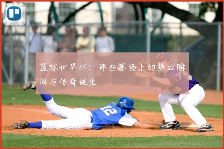 篮球世界杯：那些赛场上的热血瞬间与传奇诞生